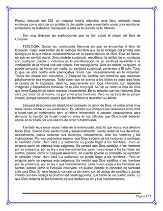 Pronto, después del 230, un redactor habría refundido este libro, teniendo hasta
entonces como obra de un profeta de Jerusalén para presentarlo como obra escrita en
el destierro de Babilonia. Semejante a ésta es la opinión de N. Messet.

    Son muy diversas las explicaciones que se dan sobre el origen del libro de
Ezequiel.

      TEOLOGIA: Dadas las condiciones literarias en que se encuentra el libro de
Ezequiel, mejor será hablar de la teología del libro que de la teología del profeta esta
teología es la que insiste constantemente en la trascendencia de Dios, Dios es Santo,
no solo en sentido moral. Sino también sustancial, metafísico; la actitud de su conducta
con cualquier pueblo o individuo es la manifestación de su santidad inviolable o la
vindicación de la misma una vez violada. Por consiguiente, Dios es celoso, no quiere, ni
puede compartir su honor con nadie; su santidad sustancial, pertenece a Él solo. Todo
lo que se alza contra esta prerrogativa divina cae necesariamente en la impiedad.
Todos los dioses son inmundos, y Ezequiel los califica con términos que expresan
plásticamente esa impureza. Todo aquel que se acerca a los ídolos se pasa ipso facto
al campo de la impureza, descrito, seguramente con toda intención, con repetidas
imágenes y expresiones tomadas de la vida conyugal. Así se ve como la idea de Dios
que tiene Ezequiel es sobre manera trascendente. En su relación con los hombres Dios
obra por amor de sí mismo, no por amor a los hombres. Pero no se trata de su propio
interés, porque tampoco espera que los hombres te muestren su afecto.

     Ezequiel desconoce en absoluto el concepto de amor de Dios, el verbo amar muy
raras veces ocurre en su vocabulario. Es verdad que compara las relaciones entre dios
e Israel con un matrimonio; pero lo refiere únicamente al pasado, precisamente para
denostar la traición de Israel, pues no entra en los cálculos que Dios Israel deberán
unirse en lo futuro por una alianza de amor o matrimonial.

       También muy raras veces habla de la misericordia, todo lo que indica vida afectiva
hacia Dios. Siendo Dios santo moral y sustancialmente, puede reclamar sus derechos,
naturalmente, puede reclamar sus derechos, naturalmente, ante los hombres y las
instituciones. Por eso podríamos esperar que Dios exigiera de los hombres la santidad;
la santidad moral, claro está (La sustancial no puede llegar a los hombres). Pero en
ninguna parte se expresa esta exigencia. Es verdad que Dios santifica a los hombres
por su presencia, por su ley o sus mandamientos; pero nunca exige a los hombres ser
santos; parece como si Ezequiel reservara, en cuanto posible el concepto de santidad,
la santidad moral, claro está (La sustancial no puede llegar a los hombres). Pero en
ninguna parte se expresa esta exigencia. Es verdad que Dios santifica a los hombres
por su presencia, por su ley o sus mandamientos; pero nunca exige a los hombres ser
santos; parece como si Ezequiel reservara, en cuanto posible el concepto de santidad
sólo para Dios. En este aspecto concuerda de nuevo con el código de santidad y quizás
intenta con ello corregir la posición de deuteragonista, que habla de un pueblo santo. Lo
que Dios reclama de los hombres es que reciban su ley y sus mandamientos.




                                                                                     Página 107
 