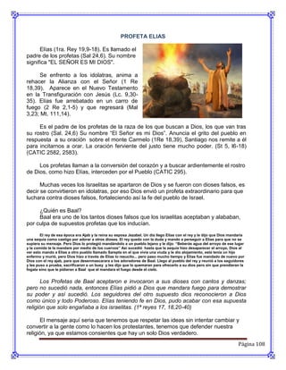 PROFETA ELIAS

      Elías (1ra. Rey 19,9-18). Es llamado el
padre de los profetas (Sal 24,6). Su nombre
significa "EL SEÑOR ES MI DIOS".

     Se enfrento a los idolatras, anima a
rehacer la Alianza con el Señor (1 Re
18,39). Aparece en el Nuevo Testamento
en la Transfiguración con Jesús (Lc. 9,30-
35). Elías fue arrebatado en un carro de
fuego (2 Re 2,1-5) y que regresará (Mal
3,23; Mt. 111,14).

     Es el padre de los profetas de la raza de los que buscan a Dios, los que van tras
su rostro (Sal. 24,6) Su nombre “El Señor es mi Dios”. Anuncia el grito del pueblo en
respuesta a su oración sobre el monte Carmelo (1Re 18,39), Santiago nos remite a él
para incitarnos a orar. La oración ferviente del justo tiene mucho poder. (St 5, l6-18)
(CATIC 2582, 2583).

     Los profetas llaman a la conversión del corazón y a buscar ardientemente el rostro
de Dios, como hizo Elías, interceden por el Pueblo (CATIC 295).

      Muchas veces los Israelitas se apartaron de Dios y se fueron con dioses falsos, es
decir se convirtieron en idolatras, por eso Dios envió un profeta extraordinario para que
luchara contra dioses falsos, fortaleciendo así la fe del pueblo de Israel.

     ¿Quién es Baal?
     Baal era uno de los tantos dioses falsos que los israelitas aceptaban y alababan,
por culpa de supuestos profetas que los inducían.
        El rey de esa época era Ajab y la reina su esposa Jezabel. Un día llego Elías con el rey y le dijo que Dios mandaría
una sequía como castigo por adorar a otros dioses. El rey quedo con la duda y mando a perseguir a Elías para que no se
supiera su mensaje. Pero Dios lo protegió mandándolo a un pueblo lejano y le dijo: “Beberás agua del arroyo de ese lugar
y la comida te la mandare por medio de los cuervos” Así sucedió hasta que la sequía hizo desaparecer el arroyo, Dios al
ver esto mando a Elías a otro pueblo llamado Sarepta en el que vivía una viuda y le dio alojamiento, esta tenía un hijo
enfermo y murió, pero Dios hizo a través de Elías lo resucito... pero paso mucho tiempo y Elías fue mandado de nuevo por
Dios con el rey ajab, para que desenmascarara a los adoradores de Baal. Llego al pueblo del rey y reunió a los seguidores
y les puso a prueba, sacrificaron a un buey y les dijo que lo quemaran para ofrecerlo a su dios pero sin que prendieran la
fogata sino que le pidieran a Baal que el mandara el fuego desde el cielo.


      Los Profetas de Baal aceptaron e invocaron a sus dioses con cantos y danzas;
pero no sucedió nada, entonces Elías pidió a Dios que mandara fuego para demostrar
su poder y así sucedió. Los seguidores del otro supuesto dios reconocieron a Dios
como único y todo Poderoso. Elías teniendo fe en Dios, pudo acabar con esa supuesta
religión que solo engañaba a los israelitas. (1ª reyes 17, 18,20-40)

      El mensaje aquí seria que tenemos que respetar las ideas sin intentar cambiar y
convertir a la gente como lo hacen los protestantes, tenemos que defender nuestra
religión, ya que estamos consientes que hay un solo Dios verdadero.
                                                                                                                        Página 108
 