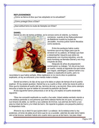 REFLEXIONEMOS
     ¿Cómo se llama el dios que has adoptado en la actualidad?
     _______________________________________________________________
     ¿Cómo protegió Dios a Elías?
     _______________________________________________________________
     ¿Qué actitud tomo la viuda de Sarepta con Elías?
     _______________________________________________________________

     DANIEL
     Daniel es otro de tantos profetas, se le conoce como el vidente, su historia
                                              comienza cuando el rey Nabucodonosor
                                              de Babilonia invadió la ciudad de
                                              Jerusalén, muchos judíos fueron llevados
                                              como esclavos.

                                                   Entre los esclavos había cuatro
                                             hombres que el rey Eligio para que le
                                             sirvieran en su palacio, el trabajo que iban
                                             a desempeñar requería que estos se
                                             prepararan con muchos estudios, uno de
                                             esos hombres se llamaba Daniel y era muy
                                             creyente de Dios.
                                                   Después de años de preparación
                                             comenzaron su trabajo; “Un día el rey tuvo
                                             un sueño, mando al siguiente día que todos
                                             los magos, astrólogos y sabios fueran a su
                                             palacio a explicarle el sueño, pero no
recordaba lo que había soñado. Ellos replicaron si no nos lo dice no podemos
explicarlo, el rey se enfureció y los mando matar a todos.

      Daniel se entero y le dijo al rey que si le daba un plazo de tiempo él se lo podría
explicar. El rey acepto gustoso. Daniel fue a su cuarto a Orar, entre los rezos le pidió a
Dios que le mostrara el sueño del rey, termino de orar y se durmió. Dios como siempre
escucha a todos los que le hablan le concedió la partición de Daniel
      Al día siguiente fueron presurosos a ver al rey y le explico el sueño diciéndolo
siguiente:

      “Dios me concedió explicarle su sueño y fue este: Usted estaba sentado viendo a
una estatua parecida a una persona que tiene cabeza hecha de oro puro, su pecho y
sus brazos de plata, su vientre y sus caderas de bronce, sus piernas de hierro y sus
pies la mitad de hierro y la mitad de barro. De repente la golpeo una pequeña piedra y
la despedazo toda.

      Ahora le voy a decir lo que quiere decir: La cabeza de la estatua eres tu rey
poderoso, el torso de plata es el reino que te va a suceder, además de este reino habrá
otro el de bronce, también habrá otro cuarto reino que es el de hierro, los pies mitad
                                                                                        Página 109
 