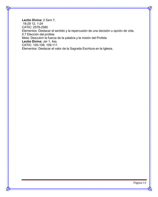 Lectio Divina: 2 Sam 7,
 18-29 12, 1-24
CATIC: 2578-2580
Elementos: Destacar el sentido y la repercusión de una decisión u opción de vida.
II.7 Elección del profeta
Meta: Descubrir la fuerza de la palabra y la misión del Profeta
Lectio Divina: Jer 1, 4ss.
CATIC: 105-108; 109-111
Elementos: Destacar el valor de la Sagrada Escritura en la Iglesia.




                                                                                Página 11
 