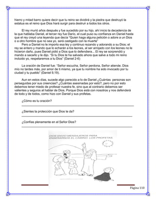 hierro y mitad barro quiere decir que tu reino se dividirá y la piedra que destruyó la
estatua es el reino que Dios hará surgir para destruir a todos los otros.

      El rey murió años después y fue sucedido por su hijo, ahí inicio la decadencia de
la que hablaba Daniel, el tercer rey fue Darío, el cual puso su confianza en Daniel hasta
que el rey creyó una leyenda que decía “Quien haga alguna petición o adore a un Dios
o a otro hombre que no sea yo, será castigado con la muerte”
      Pero a Daniel no le importo esa ley y continuo rezando y adorando a su Dios; el
rey se entero y mando que lo echarán a los leones, al ser arrojado con los leones no le
hicieron daño, pues Daniel pidió a Dios que lo defendiera... El rey se sorprendió y
mando a sacarlo y le dijo. “Si tu Dios te ha salvado ahora que salve a todo mi reino
incluido yo, respetaremos a tu Dios” (Daniel 2-6)

     La oración de Daniel fue: “Señor escucha, Señor perdona, Señor atiende. Dios
mío no tardes más, por amor de ti mismo, ya que tu nombre ha sido invocado por tu
ciudad y tu pueblo” (Daniel 9,19).

      Aun en estos días, sucede algo parecido a lo de Daniel ¿Cuántas personas son
perseguidas por sus creencias? ¿Cuántas asesinadas por esto?, pero no por esto
debemos tener miedo de profesar nuestra fe, sino que al contrario debemos ser
valientes y seguros al hablar de Dios. Porque Dios está con nosotros y nos defenderá
de todo y de todos, como hizo con Daniel y sus profetas.

     ¿Cómo es tu oración?
     __________________________________________________________________

     ¿Sientes la protección que Dios te da?
     _________________________________________________________________

     ¿Confías plenamente en el Señor Dios?
     _________________________________________________________________




                                                                                         Página 110
 