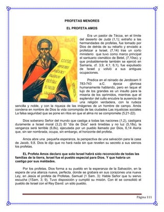 PROFETAS MENORES

                                   EL PROFETA AMOS

                                                  Era un pastor de Técoa, en el límite
                                             del desierto de Judá (1,1); extraño a las
                                             hermandades de profetas, fue tomado por
                                             Dios de detrás de su rebaño y enviado a
                                             profetizar a Israel, (7,14) tras un corto
                                             ministerio que tuvo como marco principal
                                             el santuario cismático de Betel, (7,10ss), y
                                             que probablemente también se ejerció en
                                             Samaria, cf. 3,9; 4,1; 6,1), fue expulsado
                                             de Israel y volvió a sus antiguas
                                             ocupaciones.

                                                   Predica en el reinado de Jeroboam II
                                             783-743       a.C.      época      gloriosa
                                             humanamente hablando, pero en laque el
                                             lujo de los grandes es un insulto para la
                                             miseria de los oprimidos, mientras que el
                                             esplendor del culto encubre la ausencia de
                                             una religión verdadera, con la rudeza
sencilla y noble, y con la riqueza de las imágenes de un hombre de campo. Amós
condena en nombre de Dios la vida corrompida de las ciudades Las injusticias sociales
La falsa seguridad que se pone en ritos en que el alma no se compromete (5,21-22).

     Dios soberano Señor del mundo que castiga a todas las naciones (1,2), castigara
duramente a Israel moral (3,2) El “día de Dios” será tinieblas y no luz (5,18s), la
venganza será terrible (6,8s), ejecutada por un pueblo llamado por Dios, 6,14 Asiría
que, sin ser nombrada, ocupa, sin embargo, el horizonte del profeta.

      Amos abre una pequeña esperanza, la perspectiva de una salvación para la casa
de Jacob, 9,8. Dios le dijo que no hará nada sin que revelen su secreto a sus siervos
los profetas.

     EL Profeta Amos declaro que solo Israel habrá sido reconocido de todas las
familias de la tierra, Israel fue el pueblo especial para Dios. Y que habría un
castigo por sus maldades.

     Por los profetas, Dios forma a su pueblo en la esperanza de la Salvación, en la
espera de una alianza nueva, perfecta, donde se grabara en sus corazones una nueva
Ley, en Jesús el profeta de Profetas. Samuel (1 Sam. 3): Habla Señor que tu siervo
escucha (1Sam. 3; 9). Tuvo disposición y cumplió su misión. Con él se consolidó el
pueblo de Israel con el Rey David: un sólo pueblo.



                                                                                     Página 111
 