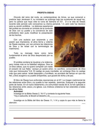 PROFETA OSEAS

      Oriundo del reino del norte, es contemporáneo de Amos, ya que comenzó a
predicar bajo Jeroboam II, su ministerio se prolongo bajo los sucesores de aquel rey,
pero no parece que haya visto la ruina de Samaria el 721. D e la vida de Óseas
durante este periodo solo conocemos su drama personal, 1,3, pero este fue decisivo
para su acción profética. La dolorosa experiencia
del profeta se convierte en símbolo de la conducta
de Dios con su pueblo y la conciencia de este
simbolismo bien pudo modificar la presentación
de los hechos.

     Con una audacia que sorprende y una
pasión que impresiona, el alma tierna y violenta
de Óseas expresa, por vez primera las relaciones
de Dios y de Israel con la terminología de
matrimonio.

     Todo su mensaje tiene como tema
fundamental el amor de Dios despreciado por su
pueblo.

       El profeta condena la injusticia y la violencia,
pero insiste más en la fidelidad religiosa. Dios es
un Dios celoso, que no quiere compartir con nadie
el corazón de sus fieles: “porque yo quiero amor, no sacrificio, conocimiento de Dios
más que holocaustos” 6,6. El castigo es pues inevitable, sin embargo Dios no castiga
más que para salvar. Israel despojado y humillado, se acordará del tiempo en que era
fiel, y Dios acogerá a su pueblo arrepentido, que gozará de dicha y de paz.

      El libro de Óseas tuvo profundas resonancias en el AT. La imagen matrimonial de
las relaciones entre Dios y su pueblo lo han repetido, Jeremías, Ezequiel y la segunda
parte de Isaías. En el nuevo testamento y la comunidad nacida de el, la han aplicado a
las relaciones entre Jesús y la iglesia. Los místicos cristianos la han extendido a todas
las almas fieles.
      Actividad:
      Investiga en la Biblia Oseas 2, 16-17 y contesta la siguiente frase.
      “Voy a seducirla, la llevaré al desierto y le_________________________________

     Investiga en la Biblia del libro de Oseas 11, 1-14 y copia lo que más te llama la
atención:                                                                         ___
__________________________________________________________________
__________________________________________________________________
__________________________________________________________________




                                                                                     Página 112
 