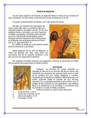 PROFETA MIQUEAS

     Era de Judá, originario de Moreset, al oeste del Hebron. Actuó en los reinados de
Ajaz y Ezequias, es decir antes y des pues de la toma de Samaria en el 721.

     Fue pues contemporáneo de Óseas y, por más tiempo de Isaías.

      No dejo una colección tan abundante de
textos como este, pero su ministerio deja una
profunda huella en Jerusalén (Jer.26, 18-19). Sus
palabras claras y concretas y su amor hacia los
humildes y pequeños, recuerda mucho al estilo
de Amos, hijo también de labradores judíos.
Miqueas centra la esperanza de la restauración
en el Mesías que será descendiente de David.
(Mi. 5,1-3, que citara Mt.2, 6)
      EL LIBRO se divide en cuatro partes, donde
alternan amenazas y promesas.

     Nada sabemos de la vida de Miqueas ni
como fue llamado por Dios, pero tenía una
conciencia viva de su vocación profética, y por
eso anuncia con seguridad la desdicha.

      Sin embargo el profeta conserva una esperanza. Anuncia el nacimiento en Efrata
del rey pacifico que apacentara el rebaño de Dios.

                                                          SOFONIAS
                                    Profetizó     en tiempos de Josias, 640-609. su
                              mensaje se resume en un anuncio del día de Yahvé, una
                              catástrofe que alcanzara las naciones tanto como a Judá
                              se le condena por sus culpas religiosas y morales,
                              inspiradas por el orgullo y la rebeldía. Sofonías posee una
                              noción profunda sobre el pecado de que anuncia
                              Jeremías: Es un atentado personal contra el Dios vivo. El
                              castigo de las naciones es una advertencia, que debería
                              llevar a la obediencia y a la humildad. Y la salvación solo
                              se promete a un resto humilde y modesto.
                                    El libro se divide en cuatro breves secciones.
     1.    El día de Dios, 1,2-2 3
     2.    Contra las naciones, 2,4-15
     3.    Contra Jerusalén, 3,1-8
     4.    Promesas, 3,9-20




                                                                                     Página 113
 