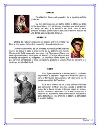 NAHUM

                              Para Nahúm, Dios es el vengador de la injusticia sufrida
                        por Israel.

                              Su libro comienza con un salmo sobre la cólera de Dios
                        contra los malos y con sentencias proféticas que contraponen
                        el castigo de Asur y la salvación de Judá, pero el tema
                        principal indicado por el título es la ruina de Nínive. Nahúm es
                        uno de los grandes poetas de Israel.

                               HABACUC

     El libro de Habacuc inicia con un dialogo entre el profeta y su
Dios: a dos quejas del profeta responden dos oráculos divinos.

      Dentro de la doctrina de los profetas, Habacuc aporta una nota
nueva: se atreve a pedir a Dios cuenta de su gobierno del mundo.
Ciertamente Judá ha pecado pero ¿por qué Dios que es Santo que
tiene ojos demasiado puros para ver el mal? ¿Escoge a los caldeos
bárbaros para ejercer su venganza? La respuesta divina afirma que
por caminos paradójicos el Dios omnipotente prepara la Victoria final del derecho y el
Justo por su fidelidad vivirá.


                                          AGEO

                                     Con Ageo comienza el último periodo profético,
                                es posterior al destierro, llega en un momento decisivo
                                para la formación del judaísmo, el nacimiento de la
                                nueva comunidad de Palestina.

                                      Este es el objetivo de los cuatro breves sermones
                                que componen el libro: Dios ha echado a perder los
                                frutos de la tierra porque el templo sigue en ruinas,
                                pero su reconstrucción traerá una era de prosperidad a
                                pesar de su apariencia, este nuevo templo eclipsará la
                                gloria del antiguo, y se promete el poderío a Zorobabel,
                                el elegido de Dios.




                                                                                    Página 114
 