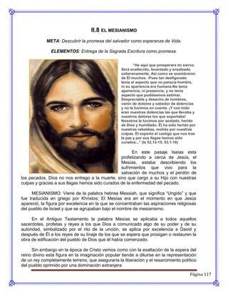 II.8 EL MESIANISMO
            META: Descubrir la promesa del salvador como esperanza de Vida.

               ELEMENTOS: Entrega de la Sagrada Escritura como promesa.


                                                         “He aquí que prosperara mi siervo.
                                                  Será enaltecido, levantado y ensalzado
                                                  soberanamente. Así como se asombraron
                                                  de Él muchos. -Pues tan desfigurado
                                                  tenía el aspecto que no parecía hombre,
                                                  ni su apariencia era humana-No tenia
                                                  apariencia, ni presencia; y no tenía
                                                  aspecto que pudiésemos estimar.
                                                  Despreciable y desecho de hombres,
                                                  varón de dolores y sabedor de dolencias
                                                  y no le tuvimos en cuenta. ¡Y con todo
                                                  eran nuestras dolencias las que llevaba y
                                                  nuestros dolores los que soportaba!
                                                  Nosotros le tuvimos por azotado, herido
                                                  de Dios y humillado. Él ha sido herido por
                                                  nuestras rebeldías, molido por nuestras
                                                  culpas. El soporto el castigo que nos trae
                                                  la paz y por sus llagas hemos sido
                                                  curados...” (Is 52,13-15; 53,1-10)

                                                       En este pasaje Isaías esta
                                                 profetizando a cerca de Jesús, el
                                                 Mesías, estaba describiendo los
                                                 sufrimientos que vivo para la
                                                 salvación de muchos y el perdón de
los pecados, Dios no nos entrego a la muerte; sino que cargo a su Hijo con nuestras
culpas y gracias a sus llagas hemos sido curados de la enfermedad del pecado.

     MESIANISMO: Viene de la palabra hebrea Messiah, que significa “Ungido” y que
fue traducida en griego por Khristos; El Mesías era en el momento en que Jesús
apareció, la figura por excelencia en la que se concentraban las aspiraciones religiosas
del pueblo de Israel y que se agrupaban bajo el nombre de mesianismo.

     En el Antiguo Testamento la palabra Mesías se aplicaba a todos aquellos
sacerdotes, profetas y reyes a los que Dios a comunicado algo de su poder y de su
autoridad, simbolizado por el rito de la unción, se aplica por excelencia a David y
después de Él a los reyes de su linaje de los que se espera que prosigan o restauren la
obra de edificación del pueblo de Dios que él había comenzado.

     Sin embargo en la época de Cristo vemos como con la exaltación de la espera del
reino divino esta figura en la imaginación popular tiende a diluirse en la representación
de un rey completamente terreno, que aseguraría la liberación y el resarcimiento político
del pueblo oprimido por una dominación extranjera

                                                                                        Página 117
 