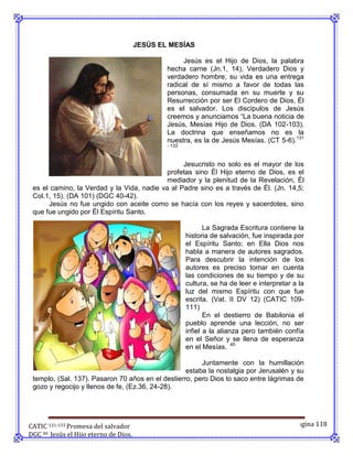 JESÚS EL MESÍAS

                                                    Jesús es el Hijo de Dios, la palabra
                                               hecha carne (Jn.1, 14), Verdadero Dios y
                                               verdadero hombre, su vida es una entrega
                                               radical de sí mismo a favor de todas las
                                               personas, consumada en su muerte y su
                                               Resurrección por ser El Cordero de Dios, Él
                                               es el salvador. Los discípulos de Jesús
                                               creemos y anunciamos “La buena noticia de
                                               Jesús, Mesías Hijo de Dios. (DA 102-103).
                                               La doctrina que enseñamos no es la
                                               nuestra, es la de Jesús Mesías. (CT 5-6).131
                                               - 133



                                                 Jesucristo no solo es el mayor de los
                                            profetas sino Él Hijo eterno de Dios, es el
                                            mediador y la plenitud de la Revelación, Él
 es el camino, la Verdad y la Vida, nadie va al Padre sino es a través de Él. (Jn. 14,5;
 Col.1, 15). (DA 101) (DGC 40-42).
      Jesús no fue ungido con aceite como se hacía con los reyes y sacerdotes, sino
 que fue ungido por Él Espíritu Santo.

                                                              La Sagrada Escritura contiene la
                                                       historia de salvación, fue inspirada por
                                                       el Espíritu Santo; en Ella Dios nos
                                                       habla a manera de autores sagrados.
                                                       Para descubrir la intención de los
                                                       autores es preciso tomar en cuenta
                                                       las condiciones de su tiempo y de su
                                                       cultura, se ha de leer e interpretar a la
                                                       luz del mismo Espíritu con que fue
                                                       escrita. (Vat. II DV 12) (CATIC 109-
                                                       111)
                                                              En el destierro de Babilonia el
                                                       pueblo aprende una lección, no ser
                                                       infiel a la alianza pero también confía
                                                       en el Señor y se llena de esperanza
                                                       en el Mesías. 40

                                                        Juntamente con la humillación
                                                   estaba la nostalgia por Jerusalén y su
 templo, (Sal. 137). Pasaron 70 años en el destierro, pero Dios lo saco entre lágrimas de
 gozo y regocijo y llenos de fe, (Ez.36, 24-28).




CATIC 131-133 Promesa del salvador                                                          Página 118
DGC 40 Jesús el Hijo eterno de Dios.
 