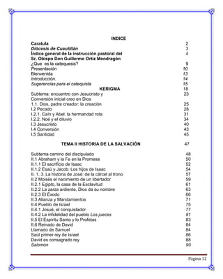 INDICE
Caratula                                                2
Diócesis de Cuautitlán                                  3
Índice general de la instrucción pastoral del           4
Sr. Obispo Don Guillermo Ortiz Mondragón
¿Que es la catequesis?                                  9
Presentación                                           10
Bienvenida                                             13
Introducción.                                          14
Sugerencias para el catequista                         15
                                    KERIGMA            18
Subtema: encuentro con Jesucristo y                    23
Conversión inicial creo en Dios
1.1. Dios, padre creador: la creación                  25
I.2 Pecado                                             28
I.2.1. Caín y Abel: la hermandad rota                  31
I.2.2. Noé y el diluvio                                34
I.3 Jesucristo                                         40
I.4 Conversión                                         43
I.5 Santidad                                           45

                 TEMA II HISTORIA DE LA SALVACIÓN      47

Subtema camino del discipulado                          48
II.1 Abraham y la Fe en la Promesa                      50
II.1.1 El sacrificio de Isaac                           52
II.1.2 Esaú y Jacob: Los hijos de Isaac                 54
II. 1. 3. La historia de José: de la cárcel al trono    57
II.2 Moisés el nacimiento de un libertador              59
II.2.1 Egipto, la casa de la Esclavitud                 61
II.2.2 La zarza ardiente, Dios da su nombre             63
II.2.3 El Éxodo                                         66
II.3 Alianza y Mandamientos                             71
II.4 Pueblo de Israel                                   75
II.4.1 Josué, el conquistador                           77
II.4.2 La infidelidad del pueblo Los jueces             81
II.5 El Espíritu Santo y lo Profetas                    83
II.6 Reinado de David                                   84
Llamado de Samuel                                       84
Saúl primer rey de Israel                               86
David es consagrado rey                                 88
Salomón                                                 90


                                                            Página 12
 