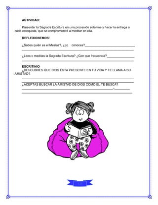 ACTIVIDAD:

     Presentar la Sagrada Escritura en una procesión solemne y hacer la entrega a
cada catequista, que se comprometerá a meditar en ella.

     REFLEXIONEMOS:

     ¿Sabes quién es el Mesías?, ¿Lo conoces?_____________________________
     _________________________________________________________________

     ¿Lees o meditas la Sagrada Escritura? ¿Con que frecuencia?________________
     _________________________________________________________________

    ESCRITINIO
    ¿DESCUBRES QUE DIOS ESTA PRESENTE EN TU VIDA Y TE LLAMA A SU
AMISTAD?
    _________________________________________________________________
    _________________________________________________________________
    ¿ACEPTAS BUSCAR LA AMISTAD DE DIOS COMO EL TE BUSCA?
    _____________________________________________________-_________
    ________________________________________________________________




                                            120
 