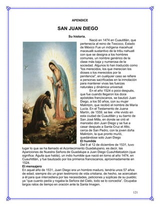 APENDICE

                         SAN JUAN DIEGO
                                 Su historia.
                                                  Nació en 1474 en Cuautitlán, que
                                           pertenecía al reino de Texcoco, Estado
                                           de México Fue un indígena macehual
                                           maceualli sustantivo de la tribu nahuatl
                                           con que se designa a los hombres
                                           comunes, un nombre genérico de la
                                           clase más baja y numerosa de la
                                           sociedad. Algunos lo han traducido como
                                           "los merecidos, los que merecían los
                                           dioses o los merecidos por la
                                           penitencia", en cualquier caso se refiere
                                           a personas sacrificadas en la inmolación
                                           para mantener vivas las fuerzas
                                           naturales y dinámica universal.
                                                  En el año 1524 o poco después,
                                           que fue cuando llegaron los doce
                                           apóstoles franciscanos, se bautizó Juan
                                           Diego, a los 50 años, con su mujer
                                           Malintzin, que recibió el nombre de María
                                           Lucía. En el Testamento de Juana
                                           Martín, de 1559, se lee: «He vivido en
                                           esta ciudad de Cuautitlán y su barrio de
                                           San José Milla, en donde se crió el
                                           mancebo don Juan Diego y se fue a
                                           casar después a Santa Cruz el Alto,
                                           cerca de San Pedro, con la joven doña
                                           Malintzin, la que pronto murió,
                                           quedándose solo Juan Diego
                                           El humilde
                                           Del 9 al 12 de diciembre de 1531, tuvo
lugar lo que se ha llamado el Acontecimiento Guadalupano, es decir, las
Apariciones de Nuestra Señora de Guadalupe a Juan Diego Cuauhtlatoatzin (que
significa: Águila que habla), un indio humilde que nació en torno al año 1474, en
Cuauhtitlán, y fue bautizado por los primeros franciscanos, aproximadamente en
1524.
El mensajero
En aquel año de 1531, Juan Diego era un hombre maduro, tendría unos 57 años
de edad; siempre dio un gran testimonio de vida cristiana, de hecho, se acercaban
a él para que intercediera por las necesidades, peticiones y súplicas de su pueblo;
ya “que cuanto pedía y rogaba la Señora del Cielo, todo se lo concedía”. Ocupaba
largos ratos de tiempo en oración ante la Santa Imagen.

                                                                                121
 