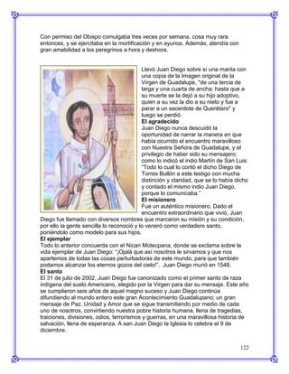Con permiso del Obispo comulgaba tres veces por semana, cosa muy rara
entonces, y se ejercitaba en la mortificación y en ayunos. Además, atendía con
gran amabilidad a los peregrinos a hora y deshora.


                                           Llevó Juan Diego sobre sí una manta con
                                           una copia de la Imagen original de la
                                           Virgen de Guadalupe, "de una tercia de
                                           larga y una cuarta de ancha; hasta que a
                                           su muerte se la dejó a su hijo adoptivo,
                                           quien a su vez la dio a su nieto y fue a
                                           parar a un sacerdote de Querétaro" y
                                           luego se perdió.
                                           El agradecido
                                           Juan Diego nunca descuidó la
                                           oportunidad de narrar la manera en que
                                           había ocurrido el encuentro maravilloso
                                           con Nuestra Señora de Guadalupe, y el
                                           privilegio de haber sido su mensajero;
                                           como lo indicó el indio Martín de San Luis:
                                           “Todo lo cual lo contó el dicho Diego de
                                           Torres Bullón a este testigo con mucha
                                           distinción y claridad, que se lo había dicho
                                           y contado el mismo indio Juan Diego,
                                           porque lo comunicaba.”
                                           El misionero
                                           Fue un auténtico misionero. Dado el
                                           encuentro extraordinario que vivió, Juan
Diego fue llamado con diversos nombres que marcaron su misión y su condición,
por ello la gente sencilla lo reconoció y lo veneró como verdadero santo,
poniéndolo como modelo para sus hijos.
El ejemplar
Todo lo anterior concuerda con el Nican Motecpana, donde se exclama sobre la
vida ejemplar de Juan Diego: “¡Ojalá que así nosotros le sirvamos y que nos
apartemos de todas las cosas perturbadoras de este mundo, para que también
podamos alcanzar los eternos gozos del cielo!”. Juan Diego murió en 1548.
El santo
El 31 de julio de 2002, Juan Diego fue canonizado como el primer santo de raza
indígena del suelo Americano, elegido por la Virgen para dar su mensaje. Este año
se cumplieron seis años de aquel magno suceso y Juan Diego continúa
difundiendo al mundo entero este gran Acontecimiento Guadalupano; un gran
mensaje de Paz, Unidad y Amor que se sigue transmitiendo por medio de cada
uno de nosotros, convirtiendo nuestra pobre historia humana, llena de tragedias,
traiciones, divisiones, odios, terrorismos y guerras, en una maravillosa historia de
salvación, llena de esperanza. A san Juan Diego la Iglesia lo celebra el 9 de
diciembre.


                                                                                   122
 
