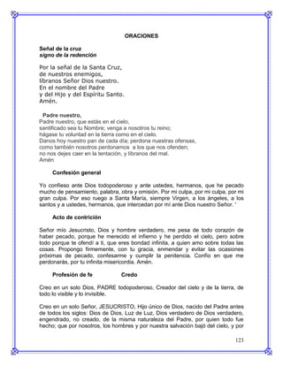 ORACIONES

Señal de la cruz
signo de la redención

Por la señal de la Santa Cruz,
de nuestros enemigos,
líbranos Señor Dios nuestro.
En el nombre del Padre
y del Hijo y del Espíritu Santo.
Amén.

 Padre nuestro,
Padre nuestro, que estás en el cielo,
santificado sea tu Nombre; venga a nosotros tu reino;
hágase tu voluntad en la tierra como en el cielo.
Danos hoy nuestro pan de cada día; perdona nuestras ofensas,
como también nosotros perdonamos a los que nos ofenden;
no nos dejes caer en la tentación, y líbranos del mal.
Amén

     Confesión general

Yo confieso ante Dios todopoderoso y ante ustedes, hermanos, que he pecado
mucho de pensamiento, palabra, obra y omisión. Por mi culpa, por mi culpa, por mi
gran culpa. Por eso ruego a Santa María, siempre Virgen, a los ángeles, a los
santos y a ustedes, hermanos, que intercedan por mí ante Dios nuestro Señor. '

     Acto de contrición

Señor mío Jesucristo, Dios y hombre verdadero, me pesa de todo corazón de
haber pecado, porque he merecido el infierno y he perdido el cielo, pero sobre
todo porque te ofendí a ti, que eres bondad infinita, a quien amo sobre todas las
cosas. Propongo firmemente, con tu gracia, enmendar y evitar las ocasiones
próximas de pecado, confesarme y cumplir la penitencia. Confío en que me
perdonarás, por tu infinita misericordia. Amén.

     Profesión de fe            Credo

Creo en un solo Dios, PADRE todopoderoso, Creador del cielo y de la tierra, de
todo lo visible y lo invisible.

Creo en un solo Señor, JESUCRISTO, Hijo único de Dios, nacido del Padre antes
de todos los siglos: Dios de Dios, Luz de Luz, Dios verdadero de Dios verdadero,
engendrado, no creado, de la misma naturaleza del Padre, por quien todo fue
hecho; que por nosotros, los hombres y por nuestra salvación bajó del cielo, y por

                                                                              123
 