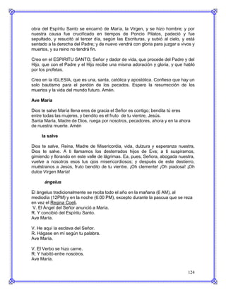 obra del Espíritu Santo se encarnó de María, la Virgen, y se hizo hombre; y por
nuestra causa fue crucificado en tiempos de Poncio Pilatos, padeció y fue
sepultado, y resucitó al tercer día, según las Escrituras, y subió al cielo, y está
sentado a la derecha del Padre; y de nuevo vendrá con gloria para juzgar a vivos y
muertos, y su reino no tendrá fin.

Creo en el ESPIRITU SANTO, Señor y dador de vida, que procede del Padre y del
Hijo, que con el Padre y el Hijo recibe una misma adoración y gloria, y que habló
por los profetas.

Creo en la IGLESIA, que es una, santa, católica y apostólica. Confieso que hay un
solo bautismo para el perdón de los pecados. Espero la resurrección de los
muertos y la vida del mundo futuro. Amén.

Ave María

Dios te salve María llena eres de gracia el Señor es contigo; bendita tú eres
entre todas las mujeres, y bendito es el fruto de tu vientre, Jesús.
Santa María, Madre de Dios, ruega por nosotros, pecadores, ahora y en la ahora
de nuestra muerte. Amén

     la salve

Dios te salve, Reina, Madre de Misericordia, vida, dulzura y esperanza nuestra,
Dios te salve. A ti llamamos los desterrados hijos de Eva; a ti suspiramos,
gimiendo y llorando en este valle de lágrimas. Ea, pues, Señora, abogada nuestra,
vuelve a nosotros esos tus ojos misericordiosos; y después de este destierro,
muéstranos a Jesús, fruto bendito de tu vientre. ¡Oh clemente! ¡Oh piadosa! ¡Oh
dulce Virgen María!

      ángelus

El ángelus tradicionalmente se recita todo el año en la mañana (6 AM), al
mediodía (12PM) y en la noche (6:00 PM), excepto durante la pascua que se reza
en vez el Regina Coeli.
 V. El Ángel del Señor anunció a María.
R. Y concibió del Espíritu Santo.
Ave María.

V. He aquí la esclava del Señor.
R. Hágase en mí según tu palabra.
Ave María.

V. El Verbo se hizo carne.
R. Y habitó entre nosotros.
Ave María.


                                                                               124
 