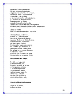 de generación en generación.
Él hace proezas con su brazo:
dispersa a los soberbios de corazón,
derriba del trono a los poderosos
y enaltece a los humildes,
a los hambrientos los colma de bienes
y a los ricos los despide vacíos.
Auxilia a Israel, su siervo,
acordándose de la misericordia
como lo había prometido a nuestros padres
en favor de Abrahán y su descendencia por siempre.

Alma de Cristo
Oración para después de la Comunión

Alma de Cristo, santifícame.
Cuerpo de Cristo, sálvame.
Sangre de Cristo, embriágame.
Agua del Costado de Cristo, lávame.
Pasión de Cristo, confórtame.
Oh buen Jesús, óyeme.
Dentro de tus llagas, escóndeme.
No permitas que me aparte de Tí.
Del enemigo malo, defiéndeme.
En la hora de mi muerte, llámame.
Y mándame ir a Ti
Para que con tus Santos te alabe.
Por los siglos de los siglos. Amén.

Ofrecimiento a la Virgen

Bendita sea tu pureza
y eternamente lo sea,
pues todo un Dios se recrea
en tan graciosa belleza.
A tí, celestial princesa,
Virgen sagrada María,
yo te ofrezco en este día
alma, vida y corazón.
Mírame con compasión,
no me dejes, Madre mía.


Oración al ángel de la guarda

Ángel de mi guarda,
dulce compañía,
                                                     126
 