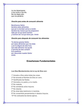 no me desampares
ni de noche ni de día.
No me dejes solo,
que me perdería.


Oración para antes de consumir alimento

Bendícenos Señor,
bendice estos alimentos
que por tu bondad vamos a recibir,
bendice las manos que los prepararon
dale pan al que tiene hambre
y hambre de ti al que tiene pan. Amén

Oración para después de consumir los alimentos

Te damos gracias Señor,
por estos alimentos que nos diste
y por la alegría de esta hora,
que este alimento nos ayude
a servirte de todo corazón
te lo pedimos
por Jesucristo nuestro Señor
amén.


                     Enseñanzas Fundamentales



Los Diez Mandamientos de la Ley de Dios son:

1º Amarás a Dios sobre todas las cosas.
2º No tomarás el Nombre de Dios en vano.
3º Santificarás las fiestas.
4º Honrarás a tu padre y a tu madre.
5º No matarás.
6º No cometerás actos impuros.
7º No robarás.
8º No dirás falso testimonio ni mentirás.
9º No consentirás pensamientos ni deseos impuros.
10º No codiciarás los bienes ajenos.

                                                    127
 