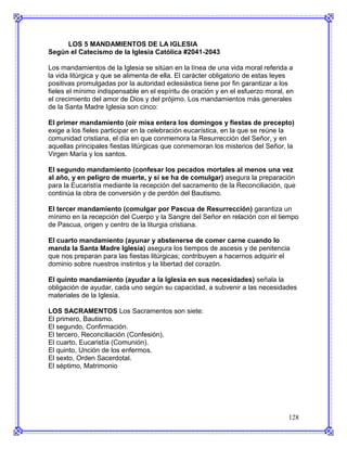 LOS 5 MANDAMIENTOS DE LA IGLESIA
Según el Catecismo de la Iglesia Católica #2041-2043

Los mandamientos de la Iglesia se sitúan en la línea de una vida moral referida a
la vida litúrgica y que se alimenta de ella. El carácter obligatorio de estas leyes
positivas promulgadas por la autoridad eclesiástica tiene por fin garantizar a los
fieles el mínimo indispensable en el espíritu de oración y en el esfuerzo moral, en
el crecimiento del amor de Dios y del prójimo. Los mandamientos más generales
de la Santa Madre Iglesia son cinco:

El primer mandamiento (oír misa entera los domingos y fiestas de precepto)
exige a los fieles participar en la celebración eucarística, en la que se reúne la
comunidad cristiana, el día en que conmemora la Resurrección del Señor, y en
aquellas principales fiestas litúrgicas que conmemoran los misterios del Señor, la
Virgen María y los santos.

El segundo mandamiento (confesar los pecados mortales al menos una vez
al año, y en peligro de muerte, y si se ha de comulgar) asegura la preparación
para la Eucaristía mediante la recepción del sacramento de la Reconciliación, que
continúa la obra de conversión y de perdón del Bautismo.

El tercer mandamiento (comulgar por Pascua de Resurrección) garantiza un
mínimo en la recepción del Cuerpo y la Sangre del Señor en relación con el tiempo
de Pascua, origen y centro de la liturgia cristiana.

El cuarto mandamiento (ayunar y abstenerse de comer carne cuando lo
manda la Santa Madre Iglesia) asegura los tiempos de ascesis y de penitencia
que nos preparan para las fiestas litúrgicas; contribuyen a hacernos adquirir el
dominio sobre nuestros instintos y la libertad del corazón.

El quinto mandamiento (ayudar a la Iglesia en sus necesidades) señala la
obligación de ayudar, cada uno según su capacidad, a subvenir a las necesidades
materiales de la Iglesia.

LOS SACRAMENTOS Los Sacramentos son siete:
El primero, Bautismo.
El segundo, Confirmación.
El tercero, Reconciliación (Confesión).
El cuarto, Eucaristía (Comunión).
El quinto, Unción de los enfermos.
El sexto, Orden Sacerdotal.
El séptimo, Matrimonio




                                                                                 128
 