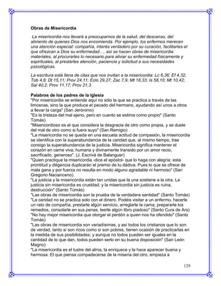 Obras de Misericordia
 La misericordia nos llevará a preocuparnos de la salud, del descanso, del
alimento de quienes Dios nos encomienda. Por ejemplo, los enfermos merecen
una atención especial: compañía, interés verdadero por su curación, facilitarles el
que ofrezcan a Dios su enfermedad…, así se hacen obras de misericordia
materiales, al procurarles lo necesario para aliviar su enfermedad físicamente y
espirituales, al prestarles atención, paciencia y solicitud a sus necesidades
psicológicas.
La escritura está llena de citas que nos invitan a la misericordia: Lc 6,36; Ef 4,32;
Tob 4,8; Dt 15,11; Prov 24,11; Eclo 29,27; Zac 7,9; Mt 18,33; Is 58,10; Mt 10,42;
Sal 40,2; Prov 11,17; Prov 21,3.

Palabras de los padres de la Iglesia
"Por misericordia se entiende aquí no sólo la que se practica a través de las
limosnas, sino la que produce el pecado del hermano, ayudando así unos a otros
a llevar la carga" (San Jerónimo)
"Es la tristeza del mal ajeno, pero en cuanto se estima como propio" (Santo
Tomás)
"Misericordioso es el que considera la desgracia de otro como propia, y se duele
del mal de otro como si fuera suyo" (San Remigio)
"La misericordia no se queda en una escueta actitud de compasión, la misericordia
se identifica con la superabundancia de la caridad que, al mismo tiempo, trae
consigo la superabundancia de la justicia. Misericordia significa mantener el
corazón en carne viva, humana y divinamente transido por un amor recio,
sacrificado, generoso". (J. Escrivá de Balanguer)
"Quien practique la misericordia -dice el apóstol- que lo haga con alegría: esta
prontitud y diligencia duplicarán el premio de tu dádiva. Pues lo que se ofrece de
mala gana y por fuerza no resulta en modo alguno agradable ni hermoso" (San
Gregorio Nacianceno).
"La justicia y la misericordia están tan unidas que la una sostiene a la otra. La
justicia sin misericordia es crueldad; y la misericordia sin justicia es ruina,
destrucción" (Santo Tomás)
"Las obras de misericordia son la prueba de la verdadera santidad" (Santo Tomás)
"La caridad no se practica solo con el dinero. Podéis visitar a un enfermo, hacerle
un rato de compañía, prestarle algún servicio, arreglarle la cama, prepararle los
remedios, consolarle en sus penas, leerle algún libro piadoso" (Santo Cura de Ars)
"No hay mejor misericordia que otorgar el perdón a quien nos ha ofendido" (Santo
Tomás)
"Las obras de misericordia son variadísimas, y así todos los cristianos que lo son
de verdad, tanto si son ricos como si son pobres, tienen ocasión de practicarlas en
la medida de sus posibilidades; y aunque no todos pueden ser iguales en la
cantidad de lo que dan, todos pueden serlo en su buena disposición" (San León
Magno)
"La misericordia es el lustre del alma, la enriquece y la hace aparecer buena y
hermosa. El que piensa compadecerse de la miseria del otro, empieza a

                                                                                   129
 