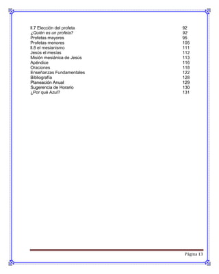 ll.7 Elección del profeta   92
¿Quién es un profeta?       92
Profetas mayores            95
Profetas menores            105
ll.8 el mesianismo          111
Jesús el mesías             112
Misión mesiánica de Jesús   113
Apéndice                    116
Oraciones                   118
Enseñanzas Fundamentales    122
Bibliografía                128
Planeación Anual            129
Sugerencia de Horario       130
¿Por qué Azul?              131




                            Página 13
 