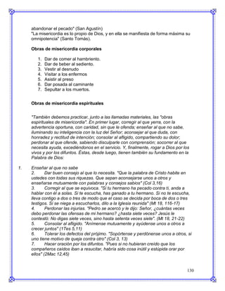 abandonar el pecado" (San Agustín)
     "La misericordia es lo propio de Dios, y en ella se manifiesta de forma máxima su
     omnipotencia" (Santo Tomás).

     Obras de misericordia corporales

        1.   Dar de comer al hambriento.
        2.   Dar de beber al sediento.
        3.   Vestir al desnudo
        4.   Visitar a los enfermos
        5.   Asistir al preso
        6.   Dar posada al caminante
        7.   Sepultar a los muertos.


     Obras de misericordia espirituales


     "También debemos practicar, junto a las llamadas materiales, las "obras
     espirituales de misericordia". En primer lugar, corregir al que yerra, con la
     advertencia oportuna, con caridad, sin que le ofenda; enseñar al que no sabe,
     iluminando su inteligencia con la luz del Señor; aconsejar al que duda, con
     honradez y rectitud de intención; consolar al afligido, compartiendo su dolor;
     perdonar al que ofende, sabiendo disculparle con comprensión; socorrer al que
     necesita ayuda, excediéndonos en el servicio. Y, finalmente, rogar a Dios por los
     vivos y por los difuntos. Éstas, desde luego, tienen también su fundamento en la
     Palabra de Dios:

1.   Enseñar al que no sabe
     2.      Dar buen consejo al que lo necesita. "Que la palabra de Cristo habite en
     ustedes con todas sus riquezas. Que sepan aconsejarse unos a otros y
     enseñarse mutuamente con palabras y consejos sabios" (Col 3,16)
     3.      Corregir al que se equivoca. "Si tu hermano ha pecado contra ti, anda a
     hablar con él a solas. Si te escucha, has ganado a tu hermano. Si no te escucha,
     lleva contigo a dos o tres de modo que el caso se decida por boca de dos o tres
     testigos. Si se niega a escucharlos, dilo a la Iglesia reunida" (Mt 18, 116-17)
     4.      Perdonar las injurias. "Pedro se acercó y le dijo: Señor, ¿cuántas veces
     debo perdonar las ofensas de mi hermano? ¿hasta siete veces? Jesús le
     contestó: No digas siete veces, sino hasta setenta veces siete". (Mt 18, 21-22)
     5.      Consolar al afligido. "Anímense mutuamente y ayúdense unos a otros a
     crecer juntos" (1Tes 5,11)
     6.      Tolerar los defectos del prójimo. "Sopórtense y perdónense unos a otros, si
     uno tiene motivo de queja contra otro" (Col 3, 13)
     7.      Hacer oración por los difuntos. "Pues si no hubieran creído que los
     compañeros caídos iban a resucitar, habría sido cosa inútil y estúpida orar por
     ellos" (2Mac 12,45)


                                                                                     130
 