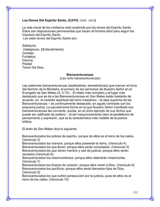 Los Dones Del Espíritu Santo. (CATIC 1830- 1831)

La vida moral de los cristianos está sostenida por los dones del Espíritu Santo.
Estos son disposiciones permanentes que hacen al hombre dócil para seguir los
impulsos del Espíritu Santo.
 Los siete dones del Espíritu Santo son:

Sabiduría,
Inteligencia, (Entendimiento)
Consejo
Fortaleza,
Ciencia,
Piedad
Temor De Dios.

                                Bienaventuranzas
                           (Las ocho bienaventuranzas)

Las solemnes bienaventuranzas (beatitudines, benedictiones) que marcan el inicio
del Sermón de la Montaña, el primero de los sermones de Nuestro Señor en el
Evangelio de San Mateo (5, 3-10). . El relato más completo y el lugar más
destacado que se da a las Bienaventuranzas en San Mateo están bastante de
acuerdo, en el carácter espiritual del reino mesiánico – la idea suprema de las
Bienaventuranzas – es continuamente destacado, en agudo contraste con los
prejuicios judíos. La peculiarísima forma en la que Nuestro Señor manifestó sus
bienaventuranzas las convierte, quizás, en el único ejemplo de sus dichos que
puede ser calificado de poético – al ser inequívocamente claro el paralelismo de
pensamiento y expresión, que es la característica más notable de la poesía
bíblica.

El texto de San Mateo dice lo siguiente:

Bienaventurados los pobres de espíritu: porque de ellos es el reino de los cielos.
(Versículo 3)
Bienaventurados los mansos: porque ellos poseerán la tierra. (Versículo 4)
Bienaventurados los que lloran: porque ellos serán consolados. (Versículo 5)
Bienaventurados los que tienen hambre y sed de justicia: porque ellos serán
saciados (Versículo 6)
Bienaventurados los misericordiosos: porque ellos obtendrán misericordia.
(Versículo 7)
Bienaventurados los limpios de corazón: porque ellos verán a Dios. (Versículo 8)
Bienaventurados los pacíficos: porque ellos serán llamados hijos de Dios.
(Versículo 9)
Bienaventurados los que sufren persecución por la justicia, pues de ellos es el
reino de los cielos. (Versículo 10)



                                                                                131
 