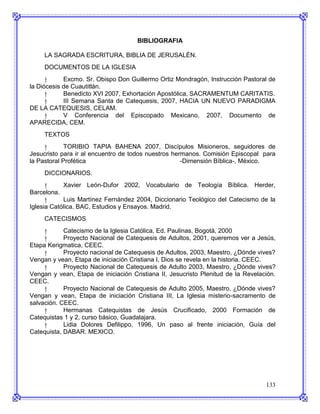 BIBLIOGRAFIA

     LA SAGRADA ESCRITURA, BIBLIA DE JERUSALÉN.
     DOCUMENTOS DE LA IGLESIA
      †     Excmo. Sr. Obispo Don Guillermo Ortiz Mondragón, Instrucción Pastoral de
la Diócesis de Cuautitlán.
      †     Benedicto XVI 2007, Exhortación Apostólica, SACRAMENTUM CARITATIS.
      †     III Semana Santa de Catequesis, 2007, HACIA UN NUEVO PARADIGMA
DE LA CATEQUESIS, CELAM.
      †     V Conferencia del Episcopado Mexicano, 2007, Documento de
APARECIDA, CEM.
     TEXTOS
     †       TORIBIO TAPIA BAHENA 2007, Discípulos Misioneros, seguidores de
Jesucristo para ir al encuentro de todos nuestros hermanos. Comisión Episcopal para
la Pastoral Profética                                -Dimensión Bíblica-, México.
     DICCIONARIOS.
      †     Xavier León-Dufor 2002, Vocabulario de Teología Bíblica. Herder,
Barcelona.
      †     Luis Martínez Fernández 2004, Diccionario Teológico del Catecismo de la
Iglesia Católica. BAC, Estudios y Ensayos. Madrid.
     CATECISMOS
     †      Catecismo de la Iglesia Católica, Ed. Paulinas, Bogotá, 2000
     †      Proyecto Nacional de Catequesis de Adultos, 2001, queremos ver a Jesús,
Etapa Kerigmatica, CEEC.
     †      Proyecto nacional de Catequesis de Adultos, 2003, Maestro, ¿Dónde vives?
Vengan y vean, Etapa de iniciación Cristiana I, Dios se revela en la historia. CEEC.
     †      Proyecto Nacional de Catequesis de Adulto 2003, Maestro, ¿Dónde vives?
Vengan y vean, Etapa de iniciación Cristiana II, Jesucristo Plenitud de la Revelación.
CEEC.
     †      Proyecto Nacional de Catequesis de Adulto 2005, Maestro, ¿Dónde vives?
Vengan y vean, Etapa de iniciación Cristiana III, La Iglesia misterio-sacramento de
salvación. CEEC.
     †      Hermanas Catequistas de Jesús Crucificado, 2000 Formación de
Catequistas 1 y 2, curso básico, Guadalajara.
     †      Lidia Dolores Defilippo, 1996, Un paso al frente iniciación, Guía del
Catequista, DABAR. MEXICO.




                                                                                  133
 