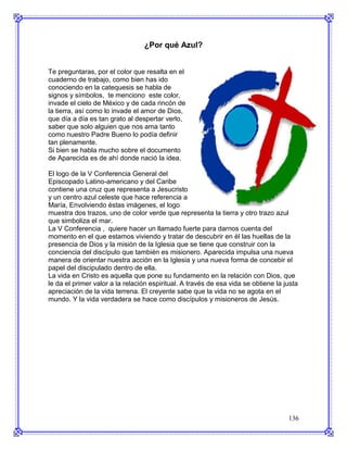 ¿Por qué Azul?


Te preguntaras, por el color que resalta en el
cuaderno de trabajo, como bien has ido
conociendo en la catequesis se habla de
signos y símbolos, te menciono este color,
invade el cielo de México y de cada rincón de
la tierra, así como lo invade el amor de Dios,
que día a día es tan grato al despertar verlo,
saber que solo alguien que nos ama tanto
como nuestro Padre Bueno lo podía definir
tan plenamente.
Si bien se habla mucho sobre el documento
de Aparecida es de ahí donde nació la idea.

El logo de la V Conferencia General del
Episcopado Latino-americano y del Caribe
contiene una cruz que representa a Jesucristo
y un centro azul celeste que hace referencia a
María, Envolviendo éstas imágenes, el logo
muestra dos trazos, uno de color verde que representa la tierra y otro trazo azul
que simboliza el mar.
La V Conferencia , quiere hacer un llamado fuerte para darnos cuenta del
momento en el que estamos viviendo y tratar de descubrir en él las huellas de la
presencia de Dios y la misión de la Iglesia que se tiene que construir con la
conciencia del discípulo que también es misionero. Aparecida impulsa una nueva
manera de orientar nuestra acción en la Iglesia y una nueva forma de concebir el
papel del discipulado dentro de ella.
La vida en Cristo es aquella que pone su fundamento en la relación con Dios, que
le da el primer valor a la relación espiritual. A través de esa vida se obtiene la justa
apreciación de la vida terrena. El creyente sabe que la vida no se agota en el
mundo. Y la vida verdadera se hace como discípulos y misioneros de Jesús.




                                                                                    136
 