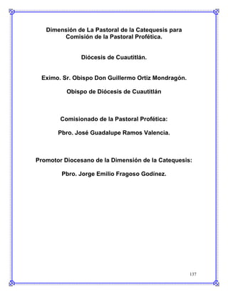 Dimensión de La Pastoral de la Catequesis para
        Comisión de la Pastoral Profética.


               Diócesis de Cuautitlán.


 Eximo. Sr. Obispo Don Guillermo Ortiz Mondragón.

          Obispo de Diócesis de Cuautitlán



        Comisionado de la Pastoral Profética:

       Pbro. José Guadalupe Ramos Valencia.



Promotor Diocesano de la Dimensión de la Catequesis:

        Pbro. Jorge Emilio Fragoso Godínez.




                                                    137
 