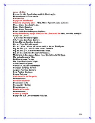 Autor y Editor:
Excmo. Sr. Ob. Don Guillermo Ortiz Mondragón.
Dimensión de la Catequesis.
Elaboración:
Equipo de Sacerdotes:
Proyecto Original y Coor : Pbro. Flavio Agustín Ayala Gallardo.
Pbro., Víctor Mendoza Terán.
Diac. Efraín Rosales
Pbro. Álvaro González
Pbro. Jorge Emilio Fragoso Godínez.
Enriquecimiento y apoyo didáctico del Catecismo del Pbro. Luciano Vanegas
Equipo de Laicos:
 S. Gabriela Montiel Delgado
C.P. Teresa Bonifacio Barrera
Psico. Marren Carolina Martínez.
Lic. en Pdga. Zaira Ocampo.
Lic. en Letras Latinas y Romance Alicia Varela Rodríguez.
Ing. En Sist. y H. José Carlos Juárez Becerra.
Ing. En Sist. y H. Eduardo Martinez Flores.
Lic. en Diseño Efraín Choperena Calzada.
Misionera de San Judas Tadeo Hna. Gloria Estela Córdova.
Ma. Luisa Sanabria Villa.
Balbina Álvarez Perales
Ma. Lourdes Santana López
Sandra Flores Aguilar
Giovana A. Ruvalcaba Montiel
Christian Jiménez Jardon
Ángeles Ramírez Gamero
Irma Patricia Martínez.
Raquel Dolores
Coordinación del Proyecto:
Dimensión de …
Revisión Doctrinal:
Doctrina de la Fe
Corrección y Estilo:
Dimensión de …
Diseño y Formato:
Dimensión de …
Cantos y Juegos
Equipo de Sub Coordinadora de Laico




                                                                      138
 
