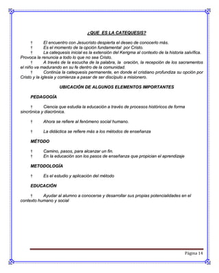 ¿QUE ES LA CATEQUESIS?

      †       El encuentro con Jesucristo despierta el deseo de conocerlo más.
      †       Es el momento de la opción fundamental por Cristo.
      †       La catequesis inicial es la extensión del Kerigma al contexto de la historia salvífica.
Provoca la renuncia a todo lo que no sea Cristo.
      †       A través de la escucha de la palabra, la oración, la recepción de los sacramentos
el niño va madurando en su fe dentro de la comunidad.
      †       Continúa la catequesis permanente, en donde el cristiano profundiza su opción por
Cristo y la iglesia y comienza a pasar de ser discípulo a misionero.

                     UBICACIÓN DE ALGUNOS ELEMENTOS IMPORTANTES

     PEDAGOGÍA

     †      Ciencia que estudia la educación a través de procesos históricos de forma
sincrónica y diacrónica.

     †      Ahora se refiere al fenómeno social humano.

     †      La didáctica se refiere más a los métodos de enseñanza

     MÉTODO

     †      Camino, pasos, para alcanzar un fin.
     †      En la educación son los pasos de enseñanza que propician el aprendizaje

     METODOLOGÍA

     †      Es el estudio y aplicación del método

     EDUCACIÓN

     †     Ayudar al alumno a conocerse y desarrollar sus propias potencialidades en el
contexto humano y social




                                                                                          Página 14
 