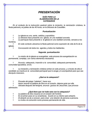 PRESENTACIÓN
                                         GUÍA PARA LA
                                       ELABORACIÓN DE LA
                                          CATEQUESIS

      En el contexto de la instrucción pastoral sobre la iniciación, la reiniciación cristiana, la
fiesta patronal y el jubileo de las 40 horas, en la Diócesis de Cuautitlán.

                                           Puntualización

      †     La iglesia es una, santa, católica y apostólica.
      †     La diócesis hace presente a la iglesia, en una realidad concreta.
      †     La parroquia hace presente a la iglesia en una realidad concreta, cercana a los
hombres.
      †     En este contexto ubicamos la fiesta patronal como expresión de vida de fe de la
iglesia.
      †     Convocación de todos los agentes y todos los habitantes.

                                      Segunda puntualización

    †     La misión de la iglesia es evangelizar, este proceso de evangelización es
permanente, complejo, con varios elementos necesarios.

    †     Anuncio, catequesis, inserción a la comunidad, catequesis permanente,
comunidad apostólica, envío.

      †     La iniciación y reiniciación cristiana entran en este proceso, y a través de ella el
candidato se inserta en la comunidad parroquial que lo acoge y lo acompañará para que sea
discípulo misionero.

                                       ¿Qué es la catequesis?

     †      Procede del griego “catekein”, hacer eco.
     †      Hacer resonar la palabra de Dios en el corazón, dejarse guiar por ella.
     †      Ubicada después del kerigma, anuncio gozoso de Jesucristo, que provoca
admiración.

                          ¿Qué tiene que ver todo esto con la catequesis?
     †      La palabra de Dios resuena en el corazón del hombre.
     †      Es el primer paso en su enseñanza, tocarlo en su interior para atraerlo.
     †      Al atraerlo se da a conocer, para crear una relación de persona a persona.
     †      Lo invita a la comunión como proceso permanente de vida.


                                                                                        Página 15
 