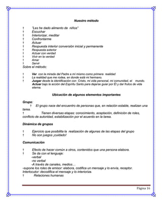 Nuestro método

†     ”Les he dado alimento de niños”
†     Escuchar
†     Interiorizar, meditar
†     Confrontarme
†     Actuar
†     Respuesta interior conversión inicial y permanente
†     Respuesta exterior
†     Actuar con verdad
†     Vivir en la verdad
†     Amar
†     Servir
Sobre el método:

†     Ver con la mirada del Padre a mí mismo como primera realidad
†     La realidad que me rodea, en donde está mi hermano.
†     Juzgar desde la identificación con Cristo, mi vida personal, mi comunidad, el mundo.
      Actuar bajo la acción del Espíritu Santo para dejarse guiar por Él y dar frutos de vida
      eterna.

                     Ubicación de algunos elementos importantes

Grupo:
      † El grupo nace del encuentro de personas que, en relación estable, realizan una
tarea.
†             Tienen diversas etapas: conocimiento, aceptación, definición de roles,
conflicto de autoridad, estabilización por el acuerdo en la tarea.

Dinámica de grupos

†     Ejercicio que posibilita la realización de algunas de las etapas del grupo
†     No son juegos ¡cuidado!

Comunicación

†       Efecto de hacer común a otros, contenidos que una persona elabora.
†       Se da con el lenguaje:
       -verbal
       -no verbal
       -A través de canales, medios…
-supone los roles de emisor: elabora, codifica un mensaje y lo envía, receptor.
Interlocutor: decodifica el mensaje y lo interioriza.
†        Relaciones humanas



                                                                                      Página 16
 