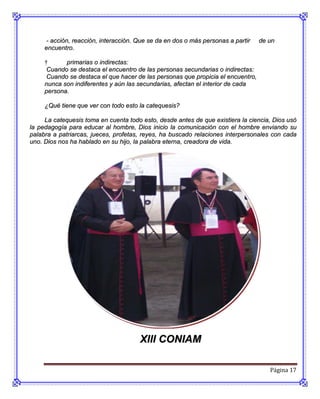- acción, reacción, interacción. Que se da en dos o más personas a partir   de un
     encuentro.

     †      primarias o indirectas:
      Cuando se destaca el encuentro de las personas secundarias o indirectas:
      Cuando se destaca el que hacer de las personas que propicia el encuentro,
     nunca son indiferentes y aún las secundarias, afectan el interior de cada
     persona.

     ¿Qué tiene que ver con todo esto la catequesis?

     La catequesis toma en cuenta todo esto, desde antes de que existiera la ciencia, Dios usó
la pedagogía para educar al hombre, Dios inicio la comunicación con el hombre enviando su
palabra a patriarcas, jueces, profetas, reyes, ha buscado relaciones interpersonales con cada
uno. Dios nos ha hablado en su hijo, la palabra eterna, creadora de vida.




                                       Xlll CONIAM

                                                                                     Página 17
 