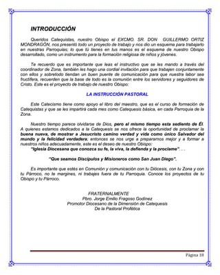 INTRODUCCIÓN
     Queridos Catequistas, nuestro Obispo el EXCMO. SR. DON GUILLERMO ORTIZ
MONDRAGÓN, nos presentó todo un proyecto de trabajo y nos dio un esquema para trabajarlo
en nuestras Parroquias; lo que tú tienes en tus manos es el esquema de nuestro Obispo
desarrollado, como un instrumento para la formación religiosa de niños y jóvenes.

      Te recuerdo que es importante que leas el instructivo que se les mando a través del
coordinador de Zona, también les hago una cordial invitación para que trabajen conjuntamente
con ellos y sobretodo tiendan un buen puente de comunicación para que nuestra labor sea
fructífera, recuerden que la base de todo es la comunión entre los servidores y seguidores de
Cristo. Este es el proyecto de trabajo de nuestro Obispo:

                                 LA INSTRUCCIÓN PASTORAL

    Este Catecismo tiene como apoyo el libro del maestro, que es el curso de formación de
Catequistas y que se les impartirá cada mes como Catequesis básica, en cada Parroquia de la
Zona.

     Nuestro tiempo parece olvidarse de Dios, pero al mismo tiempo esta sediento de Él.
A quienes estamos dedicados a la Catequesis se nos ofrece la oportunidad de proclamar la
buena nueva, de mostrar a Jesucristo camino verdad y vida como único Salvador del
mundo y la felicidad verdadera; entonces se nos urge a prepararnos mejor y a formar a
nuestros niños adecuadamente, este es el deseo de nuestro Obispo:
     “Iglesia Diocesana que conozca su fe, la viva, la defienda y la proclame”. . .

              “Que seamos Discípulos y Misioneros como San Juan Diego”.

     Es importante que estés en Comunión y comunicación con tu Diócesis, con tu Zona y con
tu Párroco, no te margines, ni trabajes fuera de tu Parroquia. Conoce los proyectos de tu
Obispo y tu Párroco.


                                 FRATERNALMENTE
                              Pbro. Jorge Emilio Fragoso Godínez
                       Promotor Diocesano de la Dimensión de Catequesis
                                    De la Pastoral Profética




                                                                                   Página 18
 