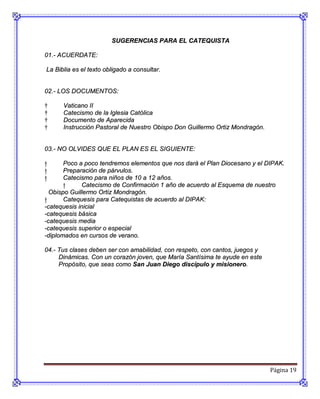 SUGERENCIAS PARA EL CATEQUISTA

01.- ACUERDATE:

La Biblia es el texto obligado a consultar.


02.- LOS DOCUMENTOS:

†     Vaticano II
†     Catecismo de la Iglesia Católica
†     Documento de Aparecida
†     Instrucción Pastoral de Nuestro Obispo Don Guillermo Ortiz Mondragón.


03.- NO OLVIDES QUE EL PLAN ES EL SIGUIENTE:

†      Poco a poco tendremos elementos que nos dará el Plan Diocesano y el DIPAK.
†      Preparación de párvulos.
†      Catecismo para niños de 10 a 12 años.
       †      Catecismo de Confirmación 1 año de acuerdo al Esquema de nuestro
  Obispo Guillermo Ortiz Mondragón.
†      Catequesis para Catequistas de acuerdo al DIPAK:
-catequesis inicial
-catequesis básica
-catequesis media
-catequesis superior o especial
-diplomados en cursos de verano.

04.- Tus clases deben ser con amabilidad, con respeto, con cantos, juegos y
     Dinámicas. Con un corazón joven, que María Santísima te ayude en este
     Propósito, que seas como San Juan Diego discípulo y misionero.




                                                                              Página 19
 