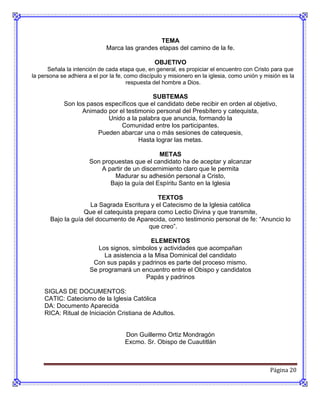TEMA
                             Marca las grandes etapas del camino de la fe.

                                                 OBJETIVO
      Señala la intención de cada etapa que, en general, es propiciar el encuentro con Cristo para que
la persona se adhiera a el por la fe, como discípulo y misionero en la iglesia, como unión y misión es la
                                       respuesta del hombre a Dios.

                                           SUBTEMAS
            Son los pasos específicos que el candidato debe recibir en orden al objetivo,
                  Animado por el testimonio personal del Presbítero y catequista,
                           Unido a la palabra que anuncia, formando la
                               Comunidad entre los participantes.
                       Pueden abarcar una o más sesiones de catequesis,
                                      Hasta lograr las metas.

                                                METAS
                       Son propuestas que el candidato ha de aceptar y alcanzar
                           A partir de un discernimiento claro que le permita
                               Madurar su adhesión personal a Cristo,
                              Bajo la guía del Espíritu Santo en la Iglesia

                                              TEXTOS
                      La Sagrada Escritura y el Catecismo de la Iglesia católica
                   Que el catequista prepara como Lectio Divina y que transmite,
       Bajo la guía del documento de Aparecida, como testimonio personal de fe: “Anuncio lo
                                          que creo”.

                                             ELEMENTOS
                          Los signos, símbolos y actividades que acompañan
                            La asistencia a la Misa Dominical del candidato
                        Con sus papás y padrinos es parte del proceso mismo.
                       Se programará un encuentro entre el Obispo y candidatos
                                           Papás y padrinos

     SIGLAS DE DOCUMENTOS:
     CATIC: Catecismo de la Iglesia Católica
     DA: Documento Aparecida
     RICA: Ritual de Iniciación Cristiana de Adultos.


                                     Don Guillermo Ortiz Mondragón
                                     Excmo. Sr. Obispo de Cuautitlán



                                                                                               Página 20
 