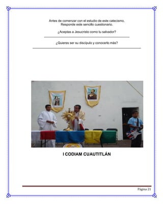 Antes de comenzar con el estudio de este catecismo,
                 Responde este sencillo cuestionario.

              ¿Aceptas a Jesucristo como tu salvador?
      ________________________________________________

             ¿Quieres ser su discípulo y conocerlo más?
_____________________________________________________________




                  l CODIAM CUAUTITLÁN




                                                               Página 21
 