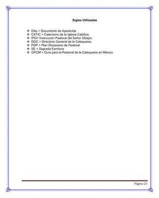 Siglas Utilizadas


   DAp = Documento de Aparecida
   CATIC = Catecismo de la Iglesia Católica.
   IPO= Instrucción Pastoral del Señor Obispo.
   DGC = Directorio General de la Catequesis.
   PDP = Plan Diocesano de Pastoral.
   SE = Sagrada Escritura
   GPCM = Guía para la Pastoral de la Catequesis en México




                                                              Página 23
 