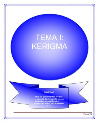 TEMA I:
KERIGMA




          OBJETIVO

  Que los participantes reciban
 el anuncio de Jesucristo y sean
 motivados a seguirlo para
inicien un camino de conversión
               a Él.



                                   Página 24
 