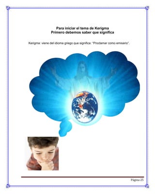 Para iniciar el tema de Kerigma
                Primero debemos saber que significa

Kerigma: viene del idioma griego que significa: “Proclamar como emisario”.




                                                                             Página 25
 