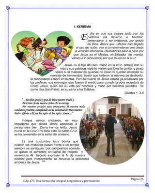 I. KERIGMA



                                                          E
                                                              l día en que sus padres junto con los
                                                              padrinos los llevaron a bautizar,
                                                              comenzaron a ser cristianos, por gracia
                                                              de Dios. Ahora que ustedes han llegado
                                                     al uso de razón, van a comprometerse con Jesús
                                                    a venir al Catecismo. Descubrirán paso a paso por
                                                   que Jesús es el Mesías, el Salvador del mundo.
                                                  Vamos a ir conociendo por que murió en la cruz.

                                       Jesús es el hijo de Dios, murió en la cruz, porque con su
                                    vida y sus palabras vivió la misión que Dios le confió, y atrajo
                                 sobre si el malestar de quienes no veían ni querían entender su
                             mensaje de hermandad, hasta que hallaron la manera de destruirlo:
              lo condenaron a morir en la cruz. Pero la muerte de Jesús estaba ya anunciada por
              los profetas, sus enemigos solo fueron el medio para cumplir la obra redentora de
              Cristo Jesús, quien dio su vida por nosotros y murió por nuestros pecados. Tal
              como dice San Pablo: en su carta a los Gálatas.
                                                                                     Gálatas 1, 3-5

       “…Reciban gracia y paz de Dios nuestro Padre y
        De Cristo Jesús nuestro Señor. El se entregó
        Por nuestros pecados para arrancarnos de nuestra mala
condición presente, cumpliendo así la voluntad de Dios nuestro
Padre. Gloria a El por los siglos de los siglos. Amen…”

      Porque somos cristianos, es muy
importante que desde ahora aprendan a
persignarse bien. Como hemos leído, Jesús
murió en la Cruz. Por todo esto, la Santa Cruz
se ha convertido en la señal del cristiano.

      Es una costumbre muy bonita que
cuando los cristianos pasan frente a un templo
siempre se santiguan. Los campesinos además,
se quitan el sombrero en señal de respeto y
reverencia Al hacerlo expresan la fe de manera
exterior pero interiormente se renueva la presencia
amorosa de Jesús. 279




                                                                                            Página 26
       DAp 279. Una formación integral, keigmática y permanente
 