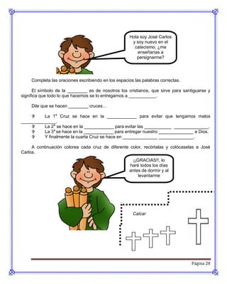 Hola soy José Carlos
                                                      y soy nuevo en el
                                                       catecismo, ¿me
                                                         enseñarías a
                                                        persignarme?




     Completa las oraciones escribiendo en los espacios las palabras correctas.

      El símbolo de la ________ es de nosotros los cristianos, que sirve para santiguarse y
significa que todo lo que hacemos se lo entregamos a ___________.

     Dile que se hacen ________ cruces…

         La 1a Cruz se hace en la ____________ para evitar que tengamos malos
______________.
         La 2a se hace en la ____________ para evitar las ___________ ______________.
         La 3a se hace en la ____________ para entregar nuestro ______________ a Dios.
         Y finalmente la cuarta Cruz se hace en ______________ ______________.

     A continuación colorea cada cruz de diferente color, recórtalas y colócaselas a José
Carlos.
                                                       ¡¡GRACIAS!!, lo
                                                     haré todos los días
                                                     antes de dormir y al
                                                          levantarme




                                                       Calcar




                                                                                  Página 28
 