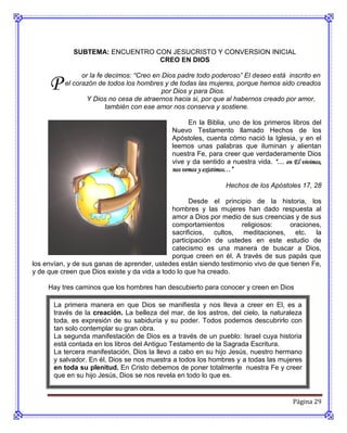 SUBTEMA: ENCUENTRO CON JESUCRISTO Y CONVERSION INICIAL
                                 CREO EN DIOS

                or la fe decimos: “Creo en Dios padre todo poderoso” El deseo está inscrito en
     P    el corazón de todos los hombres y de todas las mujeres, porque hemos sido creados
                                           por Dios y para Dios.
                  Y Dios no cesa de atraernos hacia si, por que al habernos creado por amor,
                         también con ese amor nos conserva y sostiene.

                                                    En la Biblia, uno de los primeros libros del
                                              Nuevo Testamento llamado Hechos de los
                                              Apóstoles, cuenta cómo nació la Iglesia, y en el
                                              leemos unas palabras que iluminan y alientan
                                              nuestra Fe, para creer que verdaderamente Dios
                                              vive y da sentido a nuestra vida. “… en El vivimos,
                                              nos vemos y existimos…”

                                                                Hechos de los Apóstoles 17, 28

                                                    Desde el principio de la historia, los
                                              hombres y las mujeres han dado respuesta al
                                              amor a Dios por medio de sus creencias y de sus
                                              comportamientos       religiosos:     oraciones,
                                              sacrificios, cultos, meditaciones, etc. la
                                              participación de ustedes en este estudio de
                                              catecismo es una manera de buscar a Dios,
                                              porque creen en él. A través de sus papás que
los envían, y de sus ganas de aprender, ustedes están siendo testimonio vivo de que tienen Fe,
y de que creen que Dios existe y da vida a todo lo que ha creado.

     Hay tres caminos que los hombres han descubierto para conocer y creen en Dios

       La primera manera en que Dios se manifiesta y nos lleva a creer en El, es a
       través de la creación. La belleza del mar, de los astros, del cielo, la naturaleza
       toda, es expresión de su sabiduría y su poder. Todos podemos descubrirlo con
       tan solo contemplar su gran obra.
       La segunda manifestación de Dios es a través de un pueblo: Israel cuya historia
       está contada en los libros del Antiguo Testamento de la Sagrada Escritura.
       La tercera manifestación, Dios la llevo a cabo en su hijo Jesús, nuestro hermano
       y salvador. En él, Dios se nos muestra a todos los hombres y a todas las mujeres
       en toda su plenitud. En Cristo debemos de poner totalmente nuestra Fe y creer
       que en su hijo Jesús, Dios se nos revela en todo lo que es.


                                                                                       Página 29
 