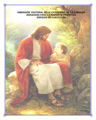 DIMENSIÓN PASTORAL DE LA CATEQUESIS DE LA COMISIÓN
       DIOCESANA PARA LA PASTORAL PROFETICA
              DIÓCESIS DE CUAUTITLÁN

                                                      .




                                               Página 3
 