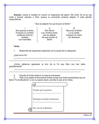 Oración: vamos a meditar en común un fragmento del salmo 105 (104). En él se nos
invita a buscar siempre a Dios, porque su encuentro produce alegría. A cada párrafo
respondemos

                                  “Que se alegren los que buscan al Señor”

                    I                             II                        III
          Den gracias al señor,               Den Gloria            Recurran al Señor
          Invoquen su nombre,            a su nombre santo,           y a su poder,
            publiquen ente los              que se alegren          busquen su rostro
                 pueblos                  los que buscan al           sin descanso
              sus maravillas                    Señor


     Tarea:

     1.       Responde las siguientes preguntas con la ayuda de tu catequista.

    ¿Qué es la Fe?
    __________________________________________________________________
__________________________________________________________________

     ¿Cómo debemos agradecer el don de la Fe que Dios nos han dado
gratuitamente?
     __________________________________________________________________
__________________________________________________________________

     2.     Estudia el Credo (está en tu hoja de oraciones)
     3.     Pide a tus papás el documento donde consta que fuiste bautizado(a) que se
llama “Fe de Bautismo” y con su ayuda copia y escribe lo que se te indica.




                             Nombre que te pusieron
                             _____________________________


                             Parroquia en donde te bautizaron
                             _____________________________


                             Día, mes de tu Bautismo
                             ______________________________

                                                                                        Página 30
 