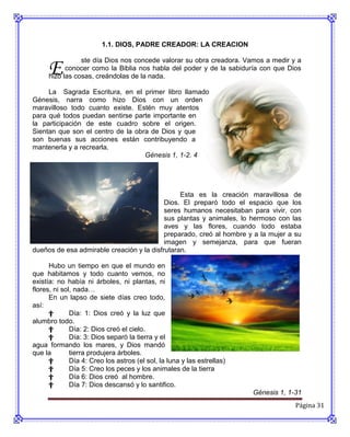 1.1. DIOS, PADRE CREADOR: LA CREACION



     E
                ste día Dios nos concede valorar su obra creadora. Vamos a medir y a
           conocer como la Biblia nos habla del poder y de la sabiduría con que Dios
     hizo las cosas, creándolas de la nada.

     La Sagrada Escritura, en el primer libro llamado
Génesis, narra como hizo Dios con un orden
maravilloso todo cuanto existe. Estén muy atentos
para qué todos puedan sentirse parte importante en
la participación de este cuadro sobre el origen.
Sientan que son el centro de la obra de Dios y que
son buenas sus acciones están contribuyendo a
mantenerla y a recrearla.
                                   Génesis 1, 1-2. 4




                                                Esta es la creación maravillosa de
                                           Dios. El preparó todo el espacio que los
                                           seres humanos necesitaban para vivir, con
                                           sus plantas y animales, lo hermoso con las
                                           aves y las flores, cuando todo estaba
                                           preparado, creó al hombre y a la mujer a su
                                           imagen y semejanza, para que fueran
dueños de esa admirable creación y la disfrutaran.

      Hubo un tiempo en que el mundo en
que habitamos y todo cuanto vemos, no
existía: no había ni árboles, ni plantas, ni
flores, ni sol, nada…
      En un lapso de siete días creo todo,
así:
      †       Día: 1: Dios creó y la luz que
alumbro todo.
      †       Día: 2: Dios creó el cielo.
      †       Día: 3: Dios separó la tierra y el
agua formando los mares, y Dios mandó
que la        tierra produjera árboles.
      †       Día 4: Creo los astros (el sol, la luna y las estrellas)
      †       Día 5: Creo los peces y los animales de la tierra
      †       Día 6: Dios creó al hombre.
      †       Día 7: Dios descansó y lo santifico.
                                                                         Génesis 1, 1-31
                                                                                      Página 31
 