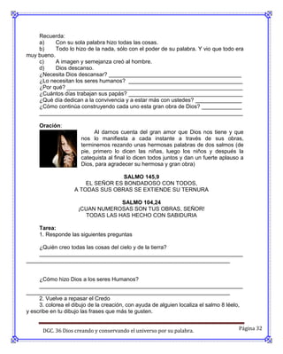 Recuerda:
    a)     Con su sola palabra hizo todas las cosas.
    b)     Todo lo hizo de la nada, sólo con el poder de su palabra. Y vio que todo era
muy bueno.
    c)     A imagen y semejanza creó al hombre.
    d)     Dios descanso.
    ¿Necesita Dios descansar? ___________________________________________
    ¿Lo necesitan los seres humanos? _____________________________________
    ¿Por qué? _________________________________________________________
    ¿Cuántos días trabajan sus papás? _____________________________________
    ¿Qué día dedican a la convivencia y a estar más con ustedes? _______________
    ¿Cómo continúa construyendo cada uno esta gran obra de Dios? _____________
    __________________________________________________________________

     Oración:
                           Al darnos cuenta del gran amor que Dios nos tiene y que
                      nos lo manifiesta a cada instante a través de sus obras,
                      terminemos rezando unas hermosas palabras de dos salmos (de
                      pie, primero lo dicen las niñas, luego los niños y después la
                      catequista al final lo dicen todos juntos y dan un fuerte aplauso a
                      Dios, para agradecer su hermosa y gran obra)

                                   SALMO 145,9
                       EL SEÑOR ES BONDADOSO CON TODOS,
                   A TODAS SUS OBRAS SE EXTIENDE SU TERNURA

                                  SALMO 104,24
                     ¡CUAN NUMEROSAS SON TUS OBRAS, SEÑOR!
                       TODAS LAS HAS HECHO CON SABIDURIA

     Tarea:
     1. Responde las siguientes preguntas

    ¿Quién creo todas las cosas del cielo y de la tierra?
    __________________________________________________________________
__________________________________________________________________


     ¿Cómo hizo Dios a los seres Humanos?
     __________________________________________________________________
__________________________________________________________________
     2. Vuelve a repasar el Credo
     3. colorea el dibujo de la creación, con ayuda de alguien localiza el salmo 8 léelo,
y escribe en tu dibujo las frases que más te gusten.


      DGC. 36 Dios creando y conservando el universo por su palabra.                   Página 32
 