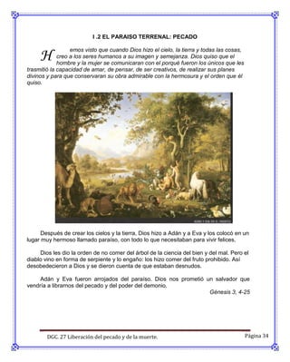 I .2 EL PARAISO TERRENAL: PECADO


     H
                  emos visto que cuando Dios hizo el cielo, la tierra y todas las cosas,
             creo a los seres humanos a su imagen y semejanza. Dios quiso que el
             hombre y la mujer se comunicaran con el porqué fueron los únicos que les
trasmitió la capacidad de amar, de pensar, de ser creativos, de realizar sus planes
divinos y para que conservaran su obra admirable con la hermosura y el orden que él
quiso.




      Después de crear los cielos y la tierra, Dios hizo a Adán y a Eva y los colocó en un
lugar muy hermoso llamado paraíso, con todo lo que necesitaban para vivir felices.

     Dios les dio la orden de no comer del árbol de la ciencia del bien y del mal. Pero el
diablo vino en forma de serpiente y lo engaño: los hizo comer del fruto prohibido. Así
desobedecieron a Dios y se dieron cuenta de que estaban desnudos.

     Adán y Eva fueron arrojados del paraíso. Dios nos prometió un salvador que
vendría a librarnos del pecado y del poder del demonio.
                                                                 Génesis 3, 4-25




        DGC. 27 Liberación del pecado y de la muerte.                                      Página 34
 