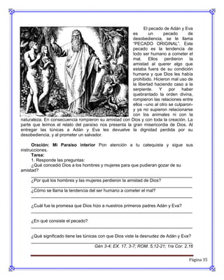 El pecado de Adán y Eva
                                                       es       un      pecado      de
                                                       desobediencia, se le llama
                                                       “PECADO ORIGINAL”. Este
                                                       pecado es la tendencia de
                                                       todo ser humano a cometer el
                                                       mal.     Ellos   perdieron    la
                                                       amistad al querer algo que
                                                       estaba fuera de su condición
                                                       humana y que Dios les había
                                                       prohibido. Hicieron mal uso de
                                                       la libertad haciendo caso a la
                                                       serpiente.     Y   por    haber
                                                       quebrantado la orden divina,
                                                       rompieron las relaciones entre
                                                       ellos –uno al otro se culparon-
                                                       y ya no supieron relacionarse
                                                       con los animales ni con la
naturaleza. En consecuencia rompieron su amistad con Dios y con toda la creación. La
parte que leímos el relato del paraíso nos presenta la gran misericordia de Dios. Al
entregar las túnicas a Adán y Eva les devuelve la dignidad perdida por su
desobediencia, y al prometer un salvador.

      Oración: Mi Paraíso interior Pon atención a tu catequista y sigue sus
instrucciones.
      Tarea:
      1. Responde las preguntas:
      ¿Qué concedió Dios a los hombres y mujeres para que pudieran gozar de su
amistad?
      __________________________________________________________________
      ¿Por qué los hombres y las mujeres perdieron la amistad de Dios?
      __________________________________________________________________
      ¿Cómo se llama la tendencia del ser humano a cometer el mal?
      __________________________________________________________________

     ¿Cuál fue la promesa que Dios hizo a nuestros primeros padres Adán y Eva?
     __________________________________________________________________

     ¿En qué consiste el pecado?
     __________________________________________________________________

     ¿Qué significado tiene las túnicas con que Dios viste la desnudez de Adán y Eva?
     __________________________________________________________________
                                      Gén 3-4; EX. 17, 3-7; ROM. 5,12-21; 1ra Cor. 2,16


                                                                                     Página 35
 