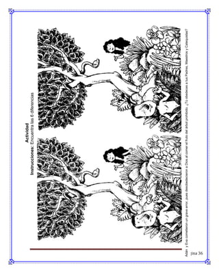 Actividad
                                                       Instrucciones: Encuentra las 6 diferencias




Adán y Eva cometieron un grave error, pues desobedecieron a Dios al comer el fruto del árbol prohibido. ¿Tú obedeces a tus Padres, Maestros y Catequistas?




Página 36
 