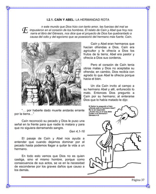 I.2.1. CAÍN Y ABEL: LA HERMANDAD ROTA



     E
                    n este mundo que Dios hizo con tanto amor, las fuerzas del mal se
          impusieron en el corazón de los hombres. El relato de Caín y Abel que hoy nos
           narra el libro del Génesis, nos dice que el proyecto de Dios fue quebrantado a
           causa del odio y del egoísmo que se posesionó del hermano más fuerte; Caín.

                                                         Caín y Abel eran hermanos que
                                                   hacían ofrendas a Dios. Caín era
                                                   agricultor y le ofrecía a Dios los
                                                   frutos de la tierra; Abel era pastor y
                                                   ofrecía a Dios sus corderos.

                                                        Pero el corazón de Caín tenia
                                                   obras malas y Dios no aceptaba su
                                                   ofrenda; en cambio, Dios recibía con
                                                   agrado lo que Abel le ofrecía porque
                                                   hacia el bien.

                                                        Un día Caín invito al campo a
                                                   su hermano Abel y allí, enfurecido lo
                                                   mato. Entonces Dios pregunto a
                                                   Caín por su hermano; al enterarse
                                                   Dios que lo había matado le dijo:


      “… por haberle dado muerte andarás errante
por la tierra…”

     Caín reconoció su pecado y Dios le puso una
señal en la frente para que nadie lo matara y para
que no siguiera derramando sangre.
                                       Gen 4,1-16

     El pasaje de Caín y Abel nos ayuda a
entender que cuando dejamos dominar por el
pecado hasta podemos llagar a quitar la vida a un
hermano.

      En todo esto vemos que Dios no es quien
castiga, sino el mismo hombre, porque como
consecuencia de sus actos, se ve en la necesidad
de esconderse por los graves daños que causo a
los demás.


                                                                                        Página 37
 